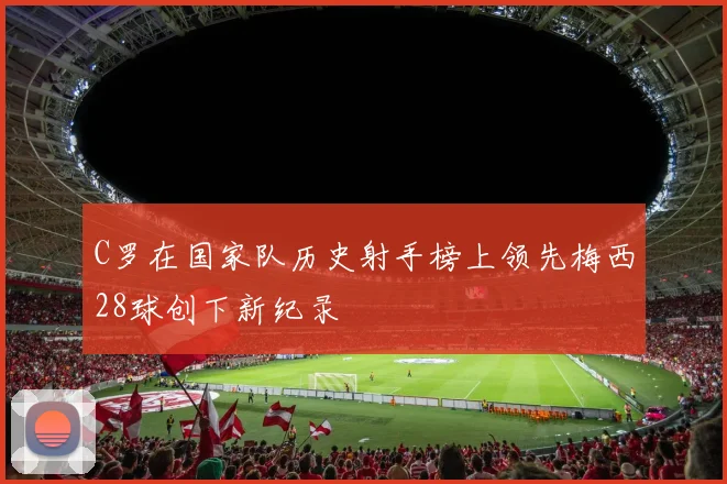 C罗在国家队历史射手榜上领先梅西28球创下新纪录