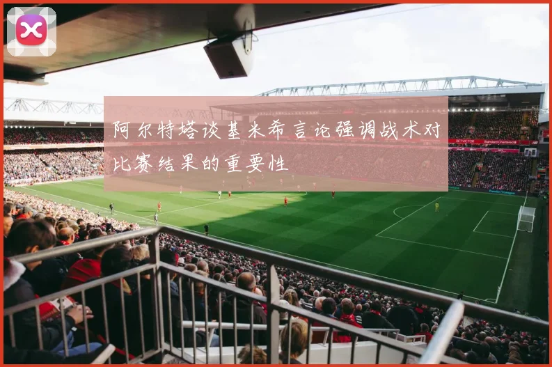 阿尔特塔谈基米希言论强调战术对比赛结果的重要性