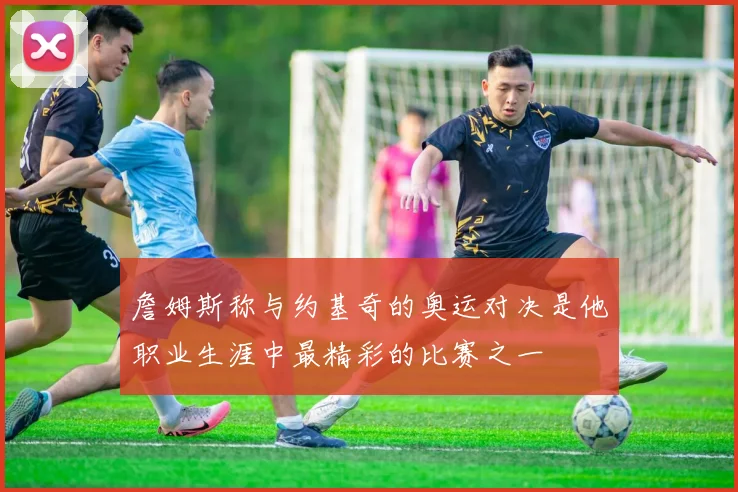 詹姆斯称与约基奇的奥运对决是他职业生涯中最精彩的比赛之一