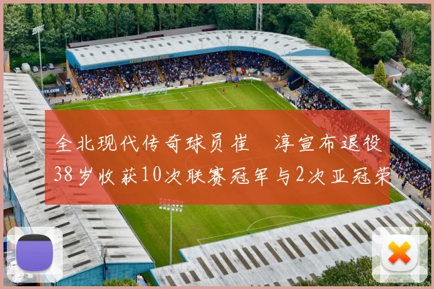 全北现代传奇球员崔喆淳宣布退役38岁收获10次联赛冠军与2次亚冠荣耀