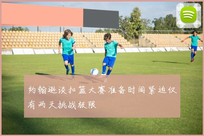 约翰逊谈扣篮大赛准备时间紧迫仅有两天挑战极限