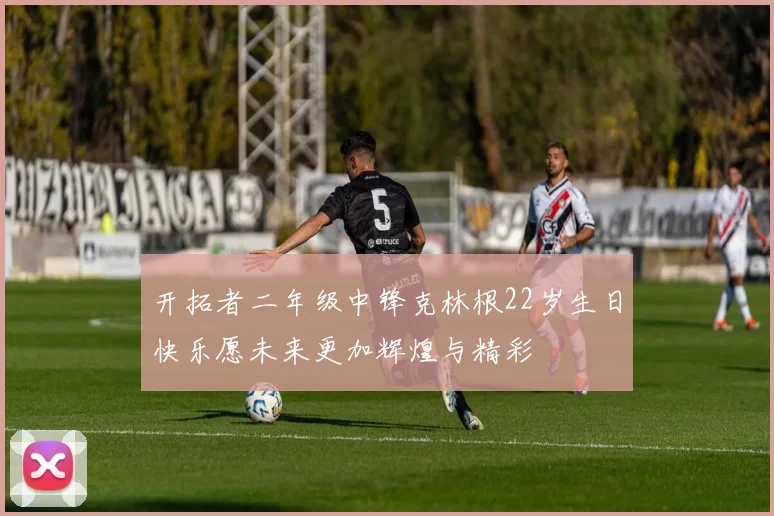 开拓者二年级中锋克林根22岁生日快乐愿未来更加辉煌与精彩