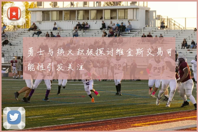 勇士与热火积极探讨维金斯交易可能性引发关注