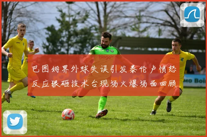巴图姆界外球失误引发泰伦卢愤怒反应狠砸技术台现场火爆场面回顾