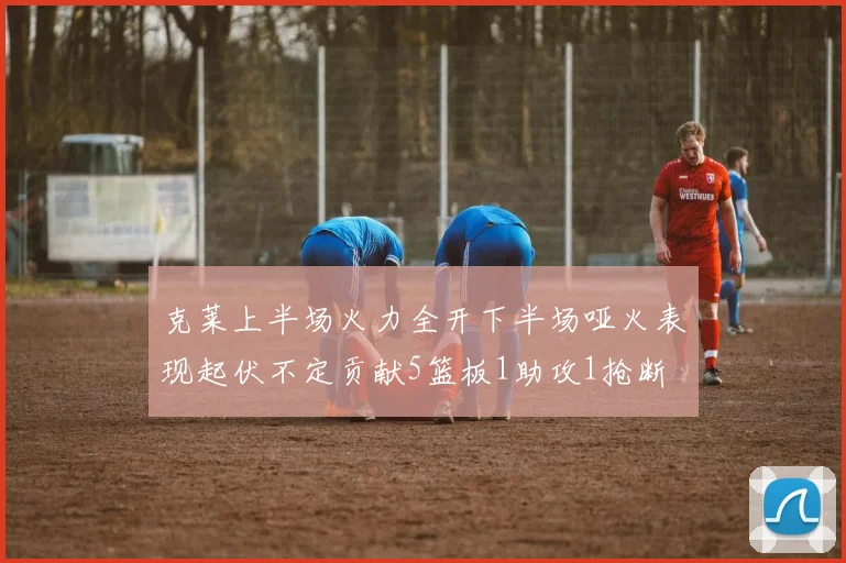 克莱上半场火力全开下半场哑火表现起伏不定贡献5篮板1助攻1抢断