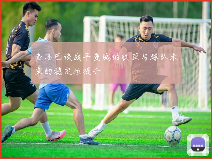 查洛巴谈战平曼城的收获与球队未来的稳定性提升