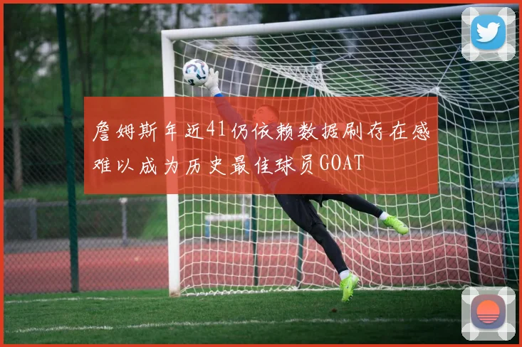 詹姆斯年近41仍依赖数据刷存在感难以成为历史最佳球员GOAT