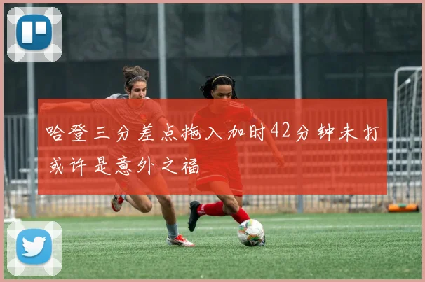 哈登三分差点拖入加时42分钟未打或许是意外之福