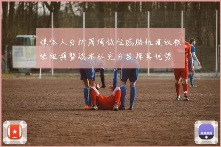 媒体人分析周琦低位威胁性建议教练组调整战术以充分发挥其优势