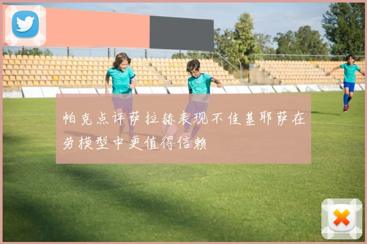 帕克点评萨拉赫表现不佳基耶萨在劳模型中更值得信赖