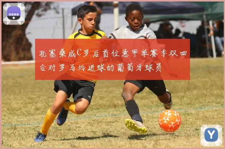 孔塞桑成C罗后首位意甲单赛季双回合对罗马均进球的葡萄牙球员