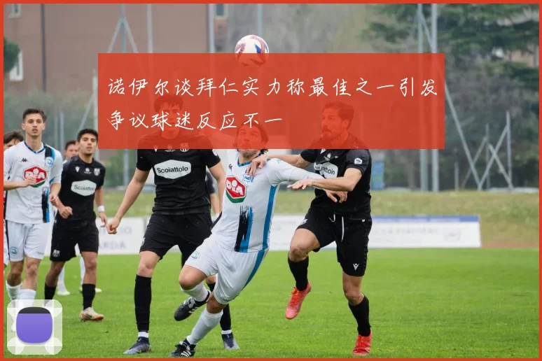 诺伊尔谈拜仁实力称最佳之一引发争议球迷反应不一