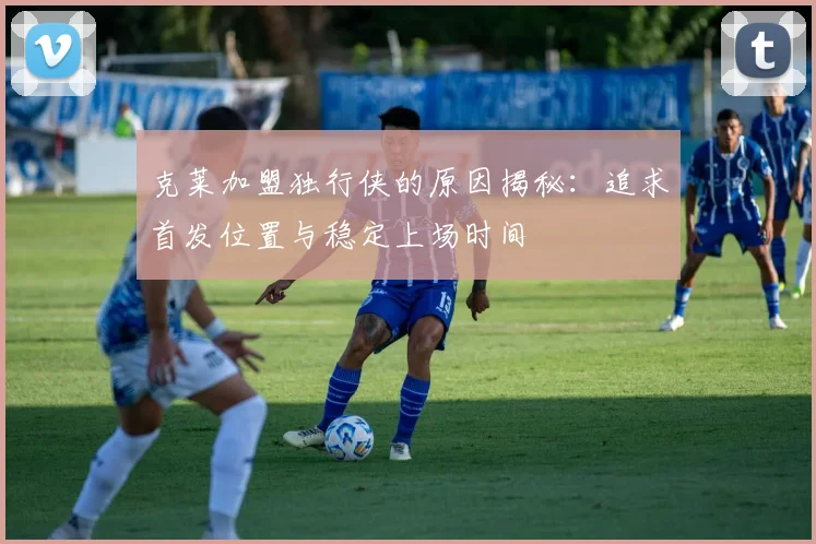 克莱加盟独行侠的原因揭秘：追求首发位置与稳定上场时间
