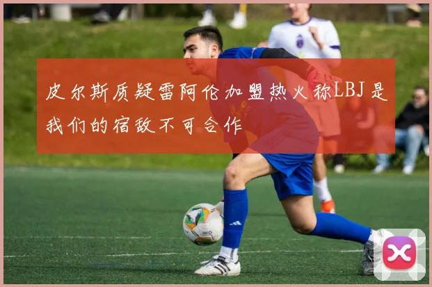 皮尔斯质疑雷阿伦加盟热火称LBJ是我们的宿敌不可合作
