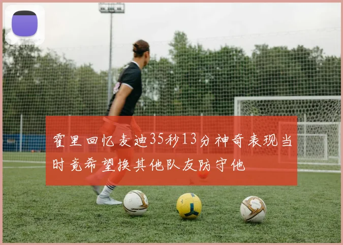 霍里回忆麦迪35秒13分神奇表现当时竟希望换其他队友防守他