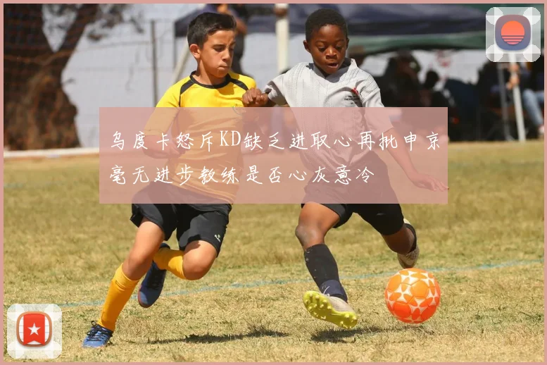 乌度卡怒斥KD缺乏进取心再批申京毫无进步教练是否心灰意冷