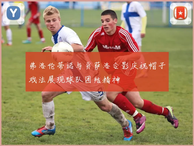 弗洛伦蒂诺与贡萨洛合影庆祝帽子戏法展现球队团结精神