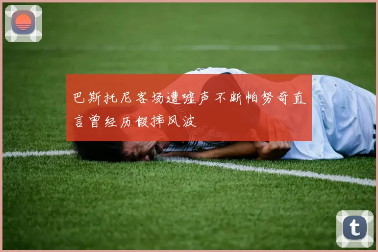 巴斯托尼客场遭嘘声不断帕努奇直言曾经历假摔风波